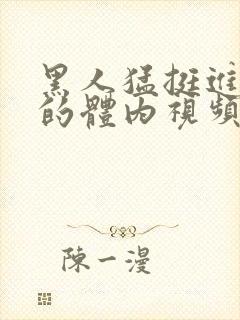 黑人猛挺进小莹的体内视频