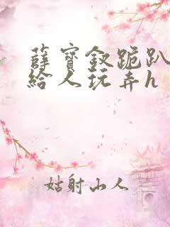 薛宝钗跪趴撅着给人玩弄h