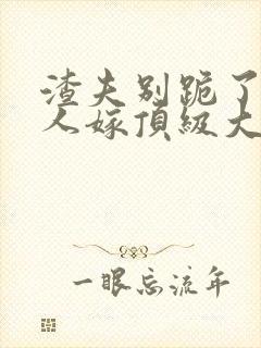 渣夫别跪了,夫人嫁顶级大佬免费阅读小说