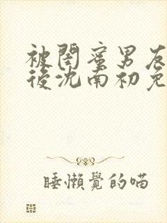 被闺蜜男友认错后沈南初免费阅读