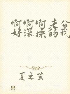 啊啊啊老公插的好深操的我好爽啊啊啊