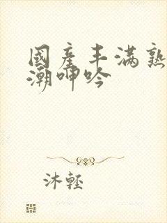 国产丰满熟女高潮呻吟