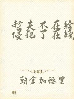 趁夫不在给给公侵犯了在线观看