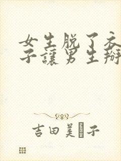 女生脱了衣服裤子让男生掰开下面捅的视频