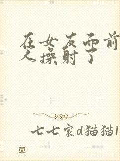 在女友面前被男人操射了