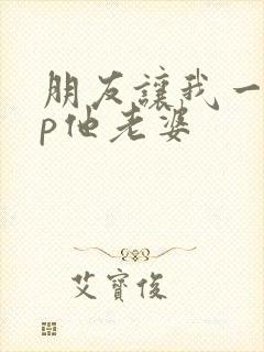 朋友让我一起3p他老婆