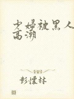 少妇被黑人操到高潮