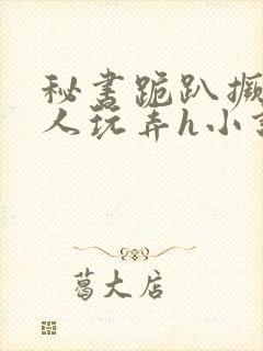 秘书跪趴撅着给人玩弄h小说