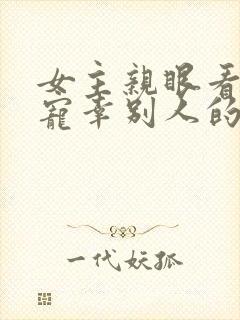 女主亲眼看总裁宠幸别人的小说