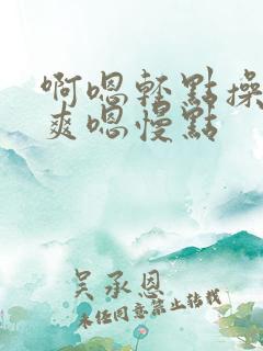 啊嗯轻点操啊好爽嗯慢点