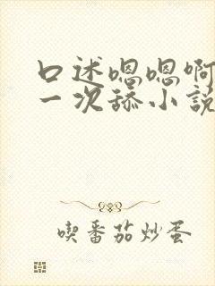 口述嗯嗯啊啊第一次舔小说