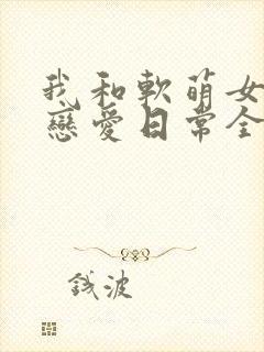 我和软萌女友的恋爱日常全文阅读免费