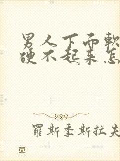 男人下面软软的硬不起来怎么回事