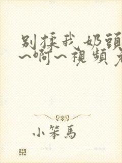 别揉我奶头~嗯~啊~视频免费观看