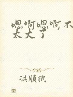 嗯啊嗯啊不要了太大了