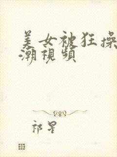 美女被狂操到高潮视频