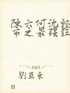 陈六何沈轻舞都市之最强狂兵