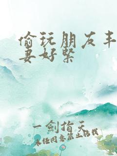 偷玩朋友丰满人妻好紧