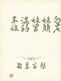 丰满妹妹勾引姐姐的男朋友