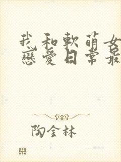 我和软萌女友的恋爱日常最新章节目录