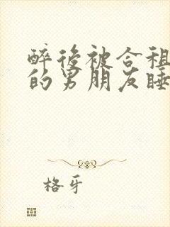 醉后被合租室友的男朋友睡了