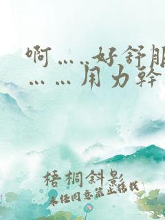 啊…..好舒服……用力干我