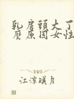 乳房头大了是什么原因女性