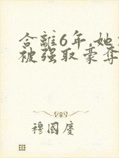 合离6年,她又被强取豪夺