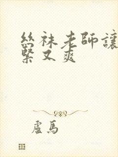 丝袜老师让我又紧又爽