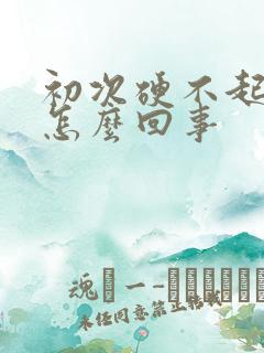 初次硬不起来是怎么回事