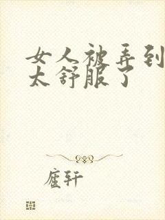 女人被弄到高潮太舒服了