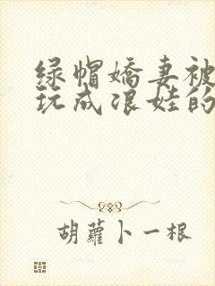 绿帽娇妻被别人玩成浪娃的小说