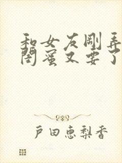 和女友刚弄完她闺蜜又要了我小说