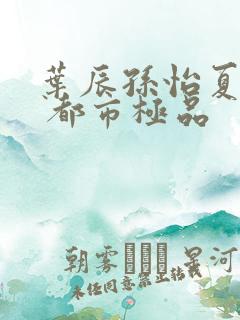 叶辰孙怡夏若雪 都市极品