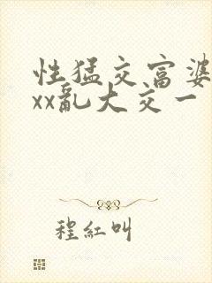 性猛交富婆╳xxx乱大交一