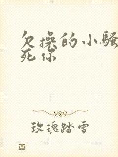 欠操的小骚货操死你