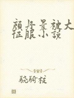 颜丹晨被大肉楱征服小说