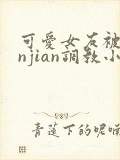 可爱女友被lunjian调教小说