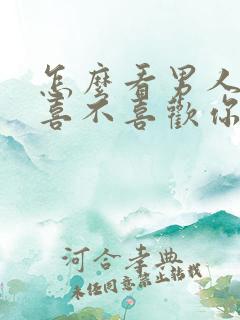 怎么看男人到底喜不喜欢你呢