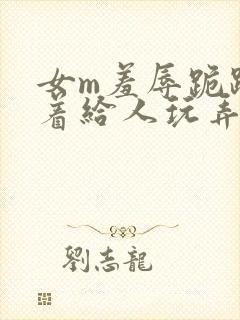 女m羞辱跪趴撅着给人玩弄h