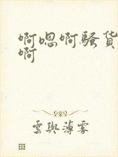 啊嗯啊骚货啊嗯啊