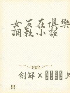 女友在俱乐部被调教小说