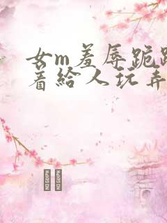 女m羞辱跪趴撅着给人玩弄h