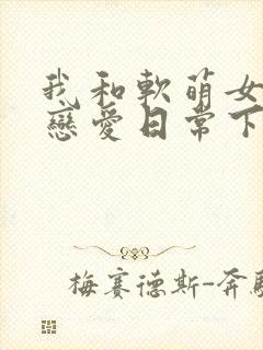 我和软萌女友的恋爱日常下载txt