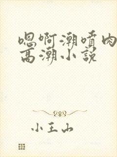 嗯啊潮喷肉失禁高潮小说