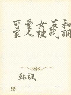 可爱女友和她的家人被我调教d大人