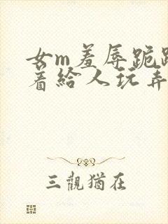 女m羞辱跪趴撅着给人玩弄h