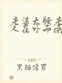 老婆太骚老公找人在外面操他小说