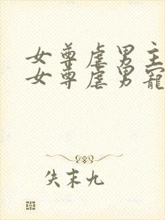 女尊虐男主心(女尊虐男宠)免费阅读