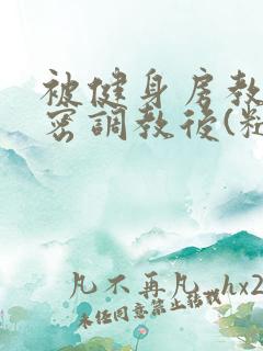 被健身房教练秘密调教后(糙汉高h